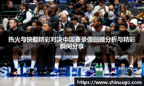 热火与快船精彩对决中国赛录像回顾分析与精彩瞬间分享