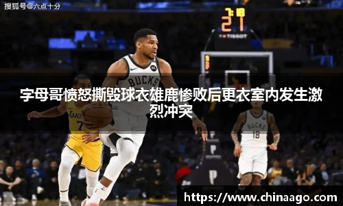 字母哥愤怒撕毁球衣雄鹿惨败后更衣室内发生激烈冲突